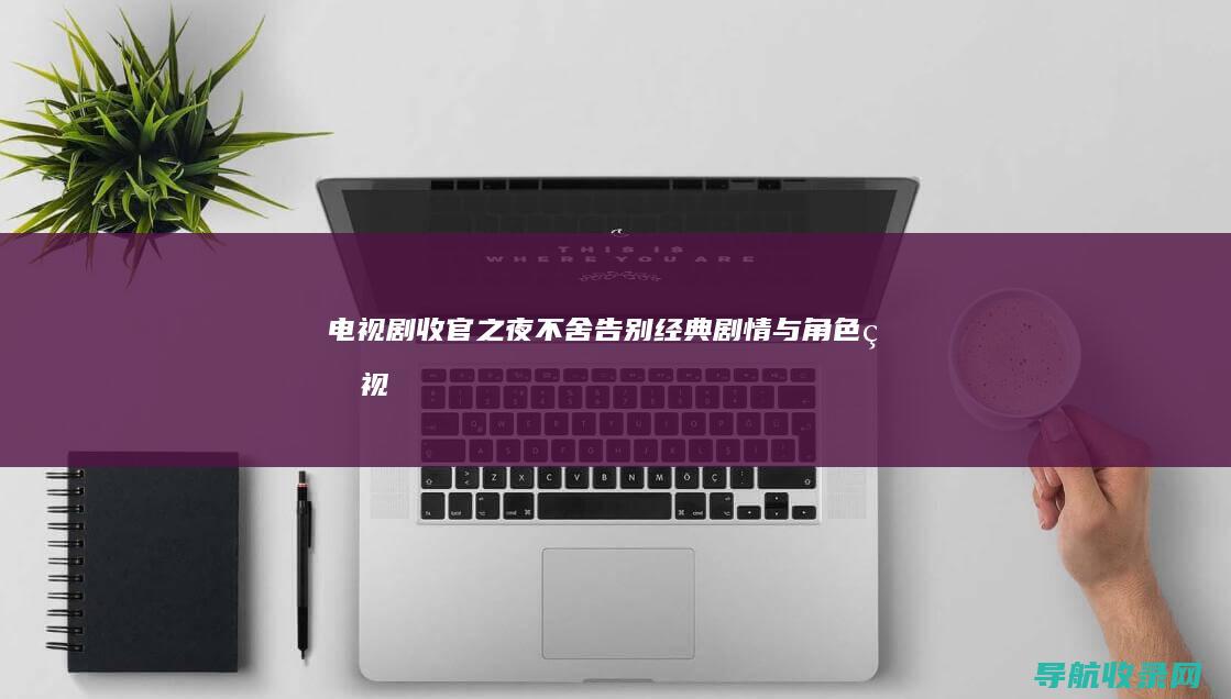 电视剧收官之夜：不舍告别经典剧情与角色 (电视剧收官之战演员表)