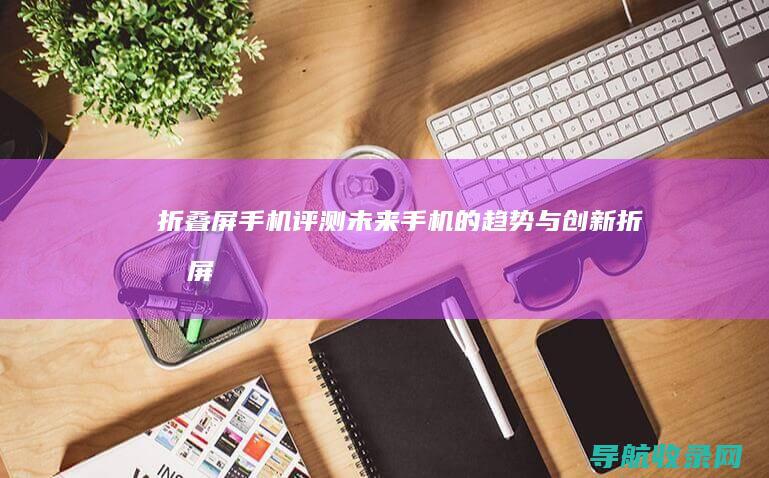 折叠屏手机评测：未来手机的趋势与创新 (折叠屏手机评测对比)