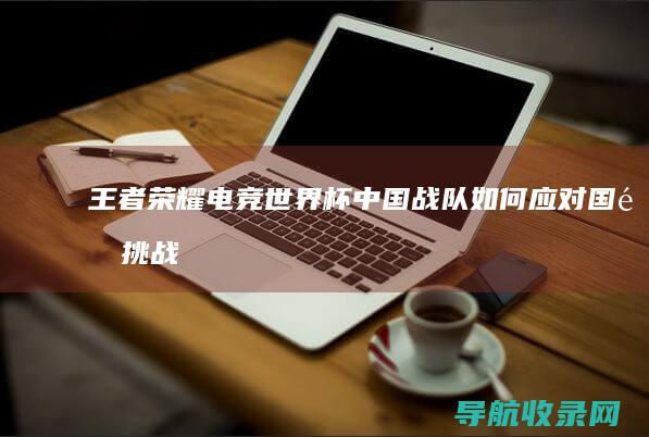 王者荣耀电竞世界杯：中国战队如何应对国际挑战 (王者荣耀电竞世界杯)